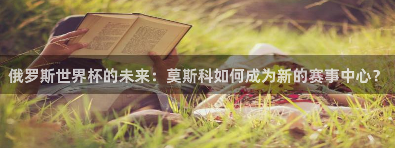 世界杯预选赛赛程：俄罗斯世界杯的未来：莫斯科如何成为新的赛事中心？